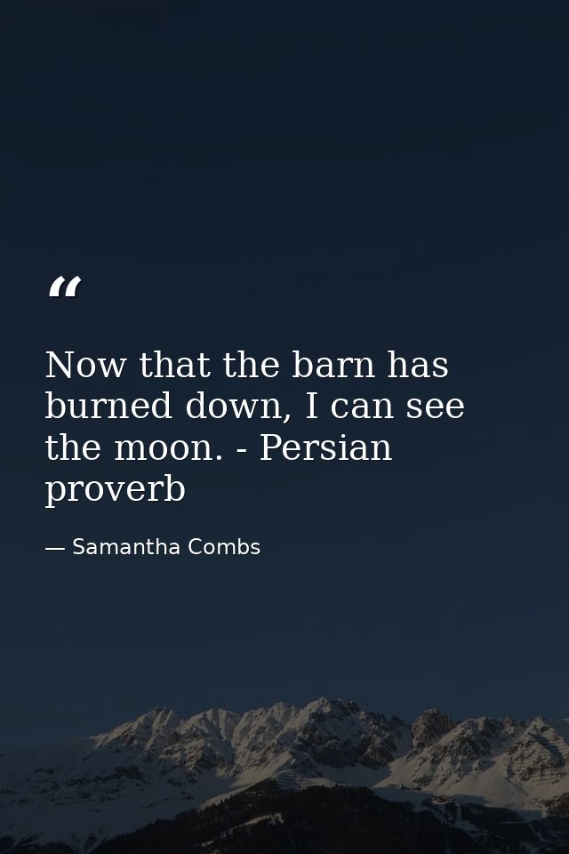 Now that the barn has burned down, I can see the moon. - Persian proverb — Samantha Combs