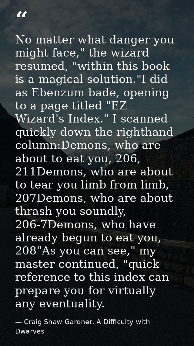 No matter what danger you might face," the wizard resumed, "within this book is a magical solution."I did as Ebenzum bad — Craig Shaw Gardner, A Difficulty with Dwarves