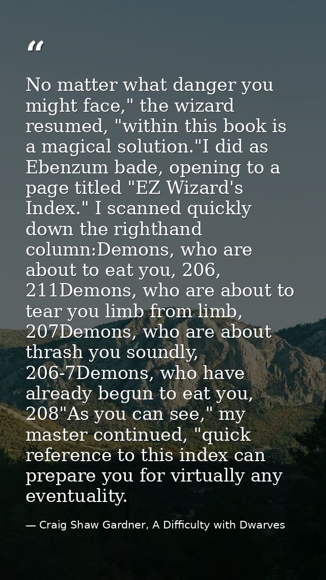 No matter what danger you might face," the wizard resumed, "within this book is a magical solution."I did as Ebenzum bad — Craig Shaw Gardner, A Difficulty with Dwarves