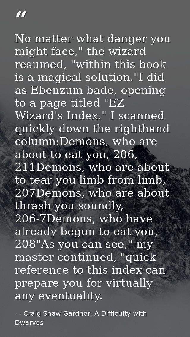 No matter what danger you might face," the wizard resumed, "within this book is a magical solution."I did as Ebenzum bad — Craig Shaw Gardner, A Difficulty with Dwarves