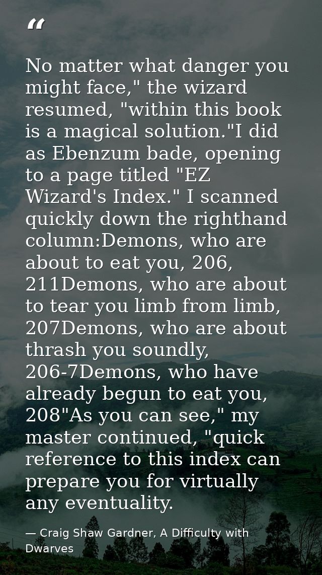 No matter what danger you might face," the wizard resumed, "within this book is a magical solution."I did as Ebenzum bad — Craig Shaw Gardner, A Difficulty with Dwarves