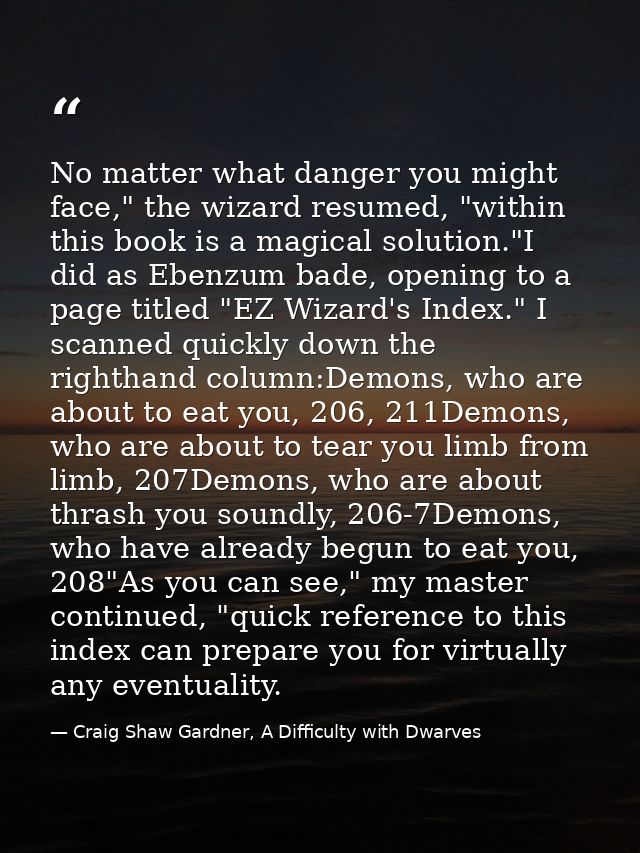 No matter what danger you might face," the wizard resumed, "within this book is a magical solution."I did as Ebenzum bad — Craig Shaw Gardner, A Difficulty with Dwarves