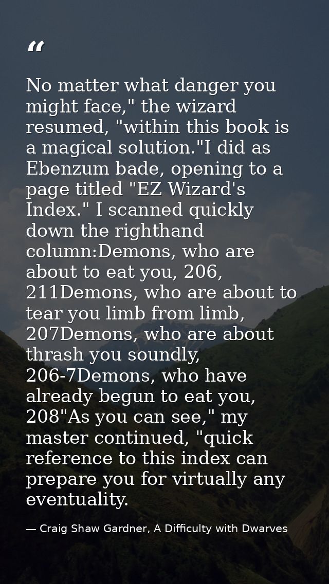 No matter what danger you might face," the wizard resumed, "within this book is a magical solution."I did as Ebenzum bad — Craig Shaw Gardner, A Difficulty with Dwarves