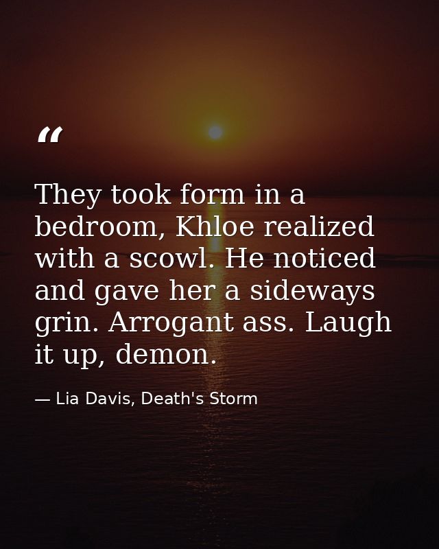 They took form in a bedroom, Khloe realized with a scowl. He noticed and gave her a sideways grin. Arrogant ass. Laugh i — Lia Davis, Death's Storm