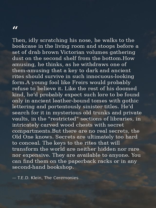 Then, idly scratching his nose, he walks to the bookcase in the living room and stoops before a set of drab brown Victor — T.E.D. Klein, The Ceremonies
