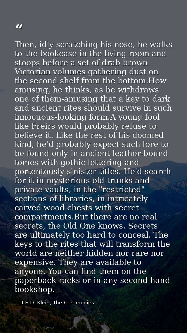 Then, idly scratching his nose, he walks to the bookcase in the living room and stoops before a set of drab brown Victor — T.E.D. Klein, The Ceremonies