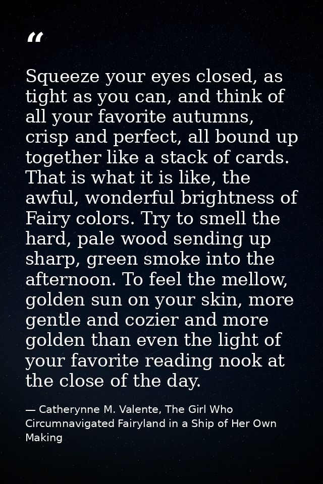 Squeeze your eyes closed, as tight as you can, and think of all your favorite autumns, crisp and perfect, all bound up t — Catherynne M. Valente, The Girl Who Circumnavigated Fairyland in a Ship of Her Own Making
