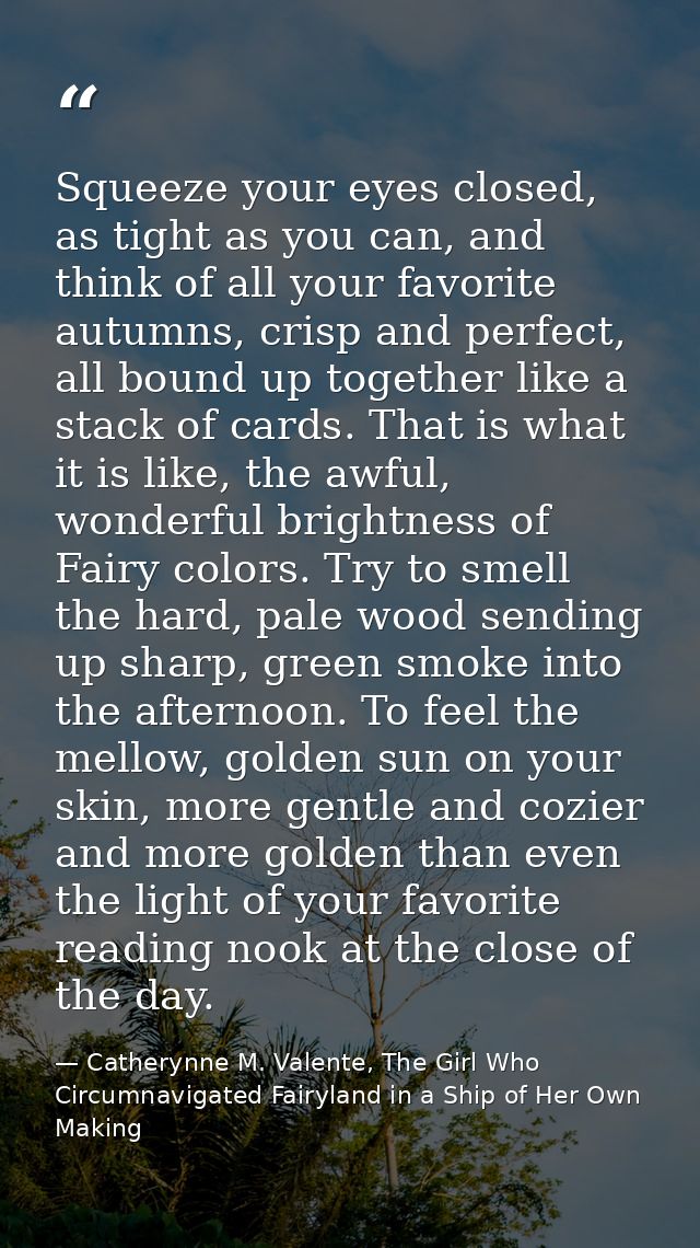 Squeeze your eyes closed, as tight as you can, and think of all your favorite autumns, crisp and perfect, all bound up t — Catherynne M. Valente, The Girl Who Circumnavigated Fairyland in a Ship of Her Own Making