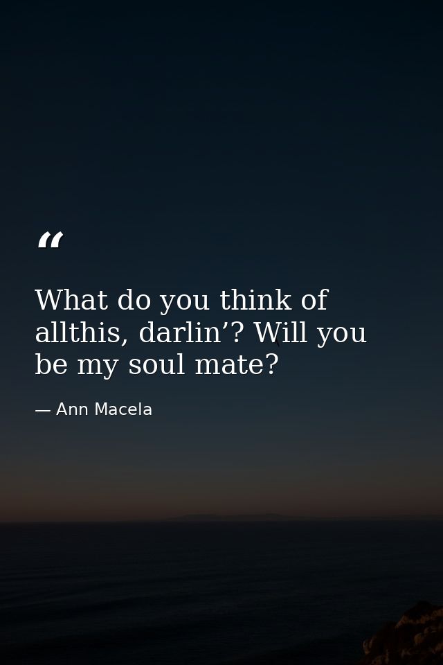 What do you think of allthis, darlin’? Will you be my soul mate? — Ann Macela