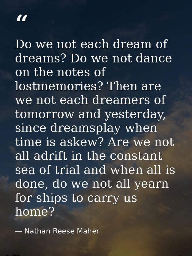 Do we not each dream of dreams? Do we not dance on the notes of lostmemories? Then are we not each dreamers of tomorrow  — Nathan Reese Maher