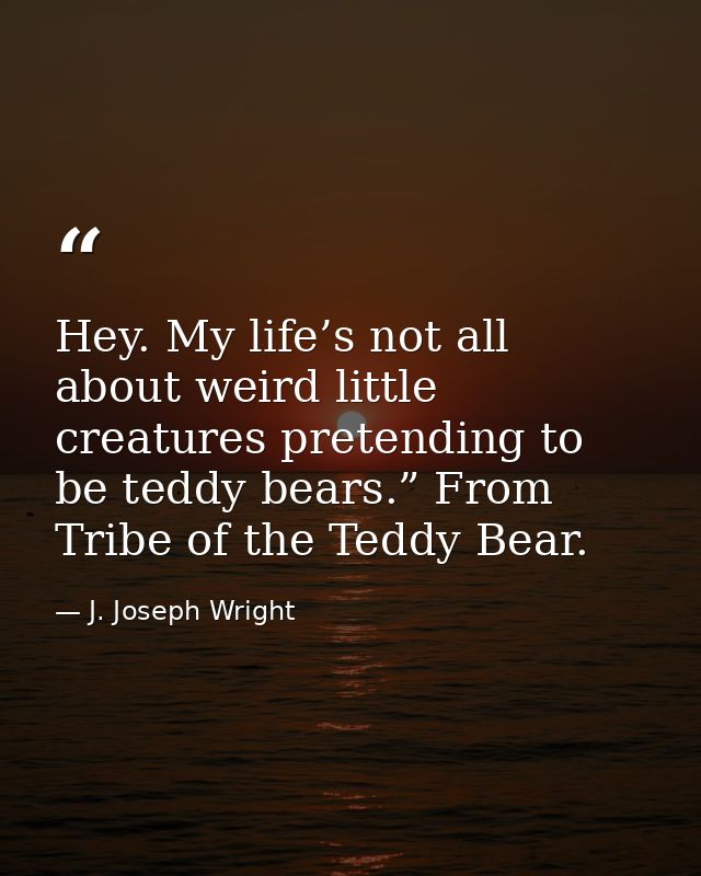 Hey. My life’s not all about weird little creatures pretending to be teddy bears.” From Tribe of the Teddy Bear. — J. Joseph Wright