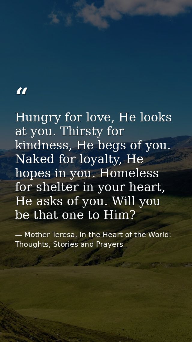 Hungry for love, He looks at you. Thirsty for kindness, He begs of you. Naked for loyalty, He hopes in you. Homeless for — Mother Teresa, In the Heart of the World: Thoughts, Stories and Prayers