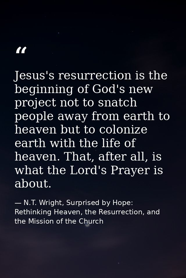 Jesus's resurrection is the beginning of God's new project not to snatch people away from earth to heaven but to coloniz — N.T. Wright, Surprised by Hope: Rethinking Heaven, the Resurrection, and the Mission of the Church