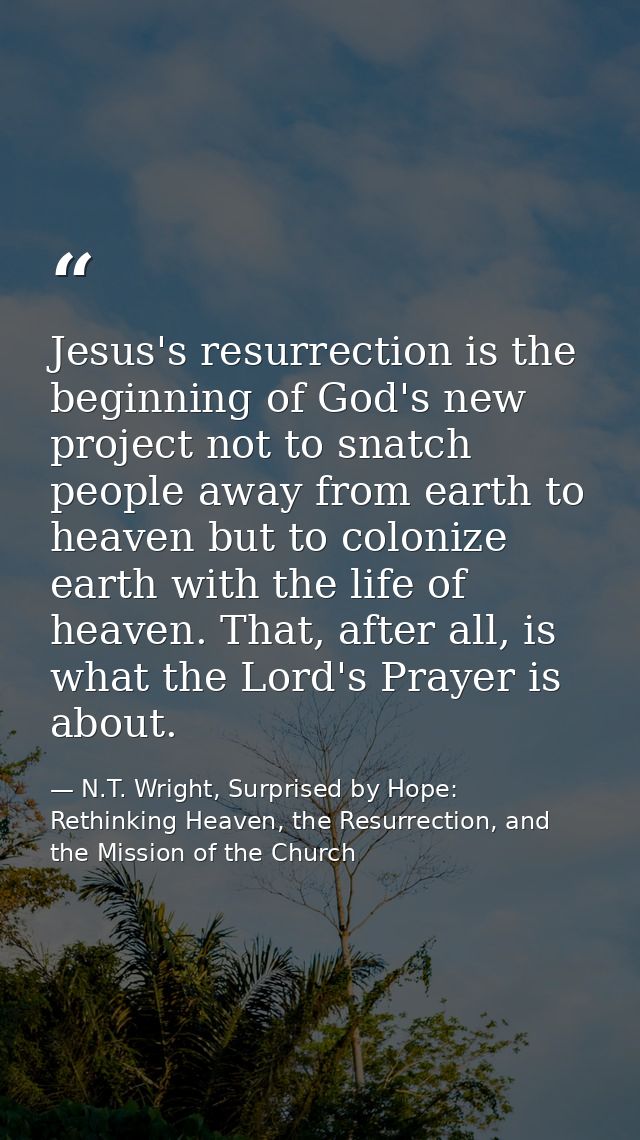 Jesus's resurrection is the beginning of God's new project not to snatch people away from earth to heaven but to coloniz — N.T. Wright, Surprised by Hope: Rethinking Heaven, the Resurrection, and the Mission of the Church