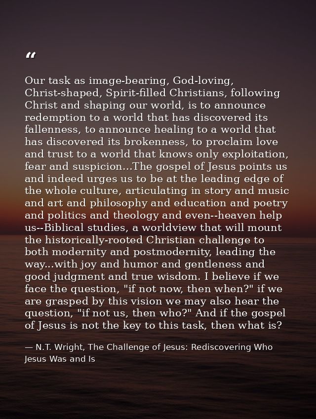 Our task as image-bearing, God-loving, Christ-shaped, Spirit-filled Christians, following Christ and shaping our world,  — N.T. Wright, The Challenge of Jesus: Rediscovering Who Jesus Was and Is