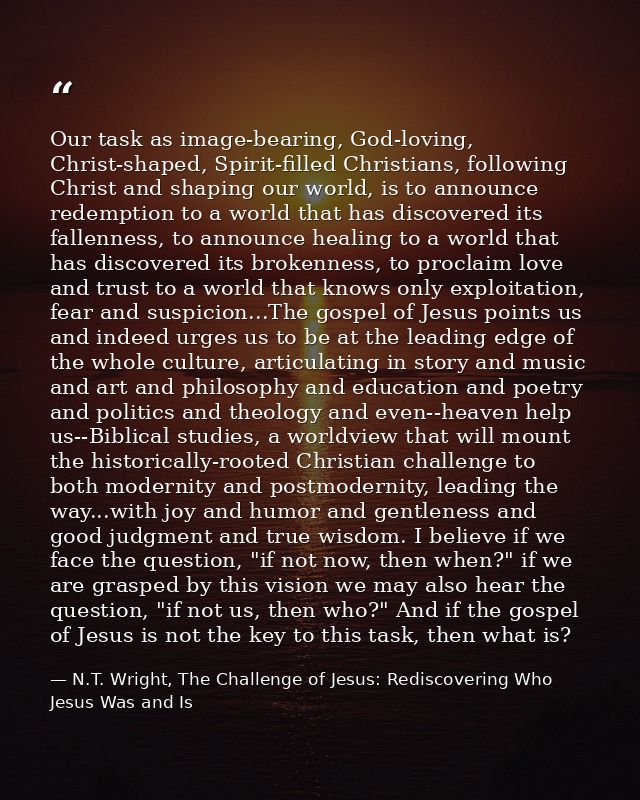 Our task as image-bearing, God-loving, Christ-shaped, Spirit-filled Christians, following Christ and shaping our world,  — N.T. Wright, The Challenge of Jesus: Rediscovering Who Jesus Was and Is