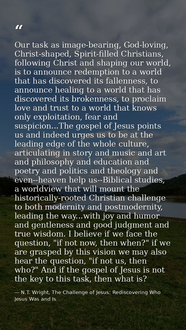 Our task as image-bearing, God-loving, Christ-shaped, Spirit-filled Christians, following Christ and shaping our world,  — N.T. Wright, The Challenge of Jesus: Rediscovering Who Jesus Was and Is