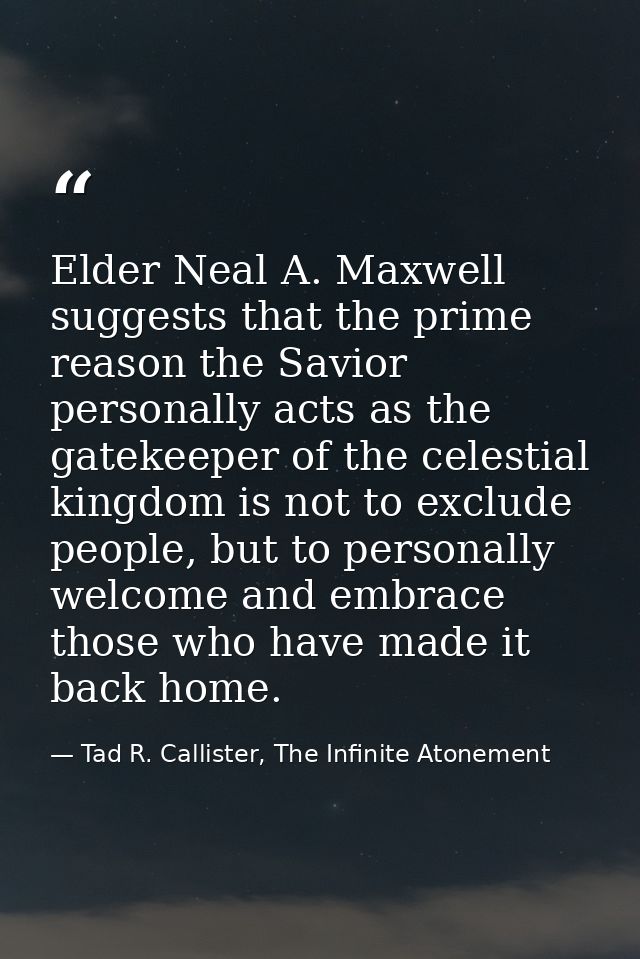 Elder Neal A. Maxwell suggests that the prime reason the Savior personally acts as the gatekeeper of the celestial kingd — Tad R. Callister, The Infinite Atonement