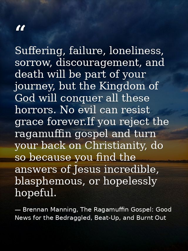 Suffering, failure, loneliness, sorrow, discouragement, and death will be part of your journey, but the Kingdom of God w — Brennan Manning, The Ragamuffin Gospel: Good News for the Bedraggled, Beat-Up, and Burnt Out
