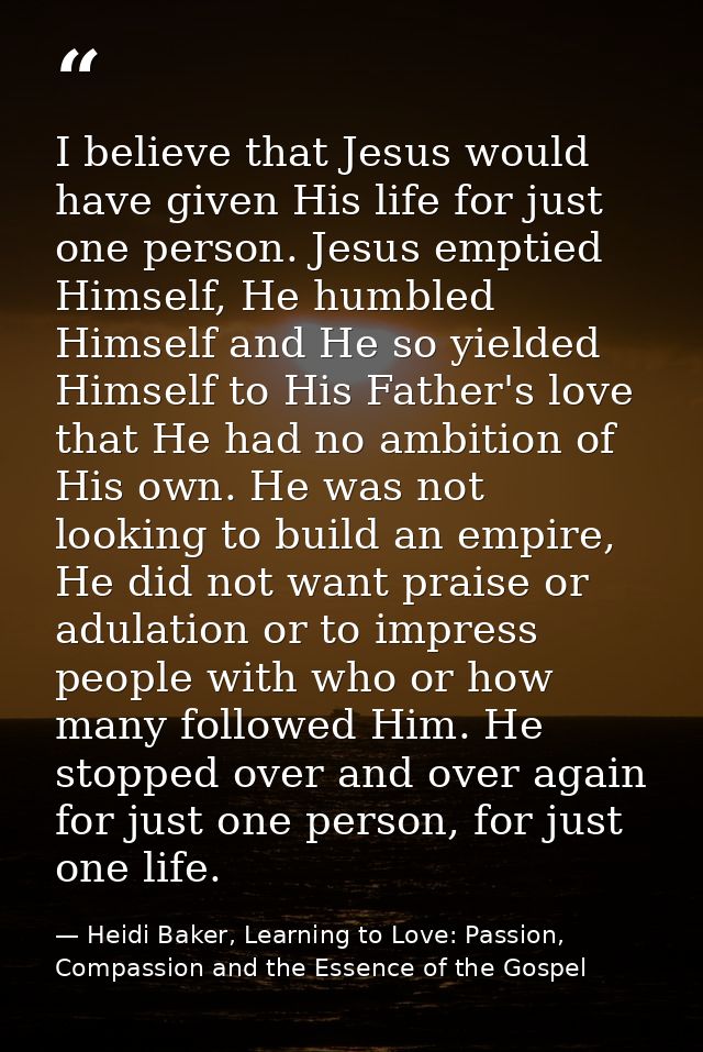 I believe that Jesus would have given His life for just one person. Jesus emptied Himself, He humbled Himself and He so  — Heidi Baker, Learning to Love: Passion, Compassion and the Essence of the Gospel
