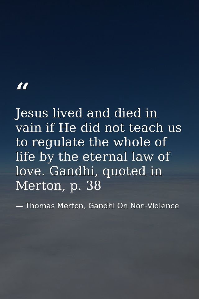Jesus lived and died in vain if He did not teach us to regulate the whole of life by the eternal law of love. Gandhi, qu — Thomas Merton, Gandhi On Non-Violence