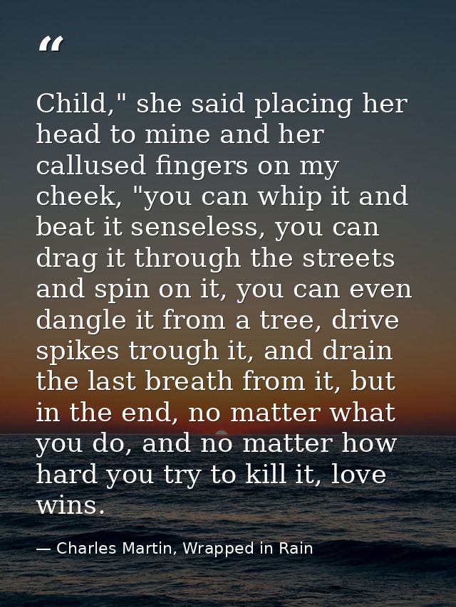 Child," she said placing her head to mine and her callused fingers on my cheek, "you can whip it and beat it senseless,  — Charles Martin, Wrapped in Rain