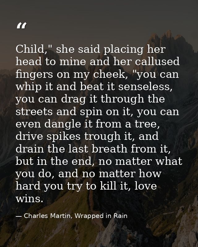 Child," she said placing her head to mine and her callused fingers on my cheek, "you can whip it and beat it senseless,  — Charles Martin, Wrapped in Rain