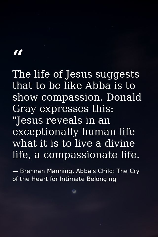 The life of Jesus suggests that to be like Abba is to show compassion. Donald Gray expresses this: "Jesus reveals in an  — Brennan Manning, Abba's Child: The Cry of the Heart for Intimate Belonging