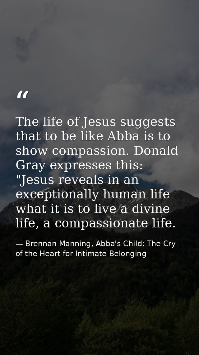 The life of Jesus suggests that to be like Abba is to show compassion. Donald Gray expresses this: "Jesus reveals in an  — Brennan Manning, Abba's Child: The Cry of the Heart for Intimate Belonging