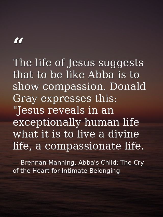 The life of Jesus suggests that to be like Abba is to show compassion. Donald Gray expresses this: "Jesus reveals in an  — Brennan Manning, Abba's Child: The Cry of the Heart for Intimate Belonging