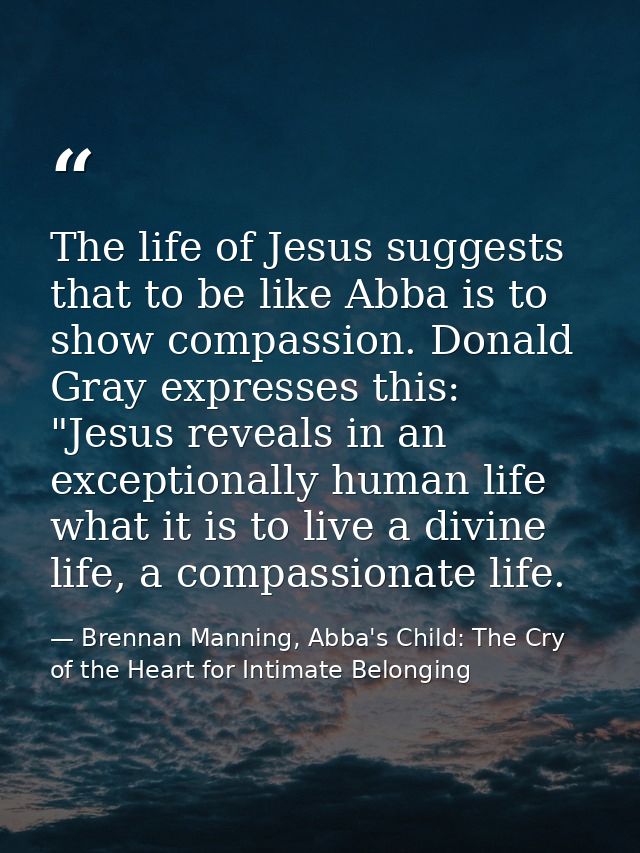 The life of Jesus suggests that to be like Abba is to show compassion. Donald Gray expresses this: "Jesus reveals in an  — Brennan Manning, Abba's Child: The Cry of the Heart for Intimate Belonging