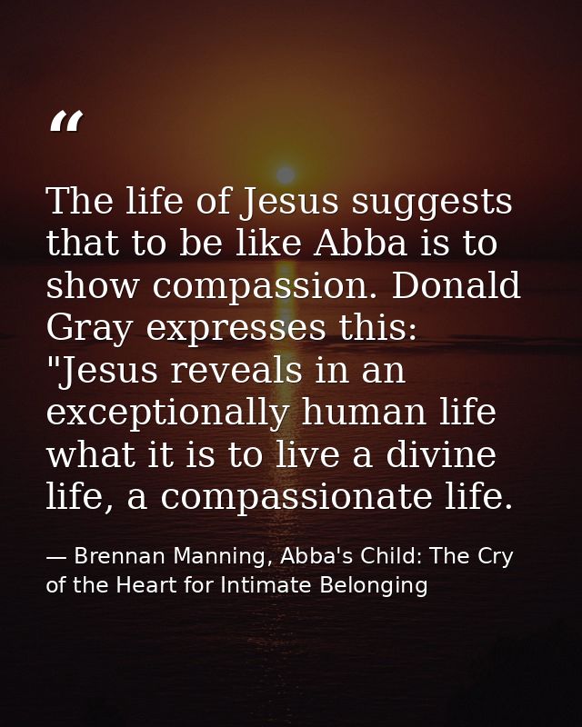 The life of Jesus suggests that to be like Abba is to show compassion. Donald Gray expresses this: "Jesus reveals in an  — Brennan Manning, Abba's Child: The Cry of the Heart for Intimate Belonging