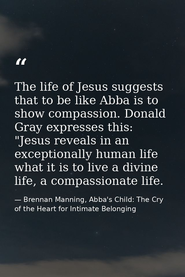 The life of Jesus suggests that to be like Abba is to show compassion. Donald Gray expresses this: "Jesus reveals in an  — Brennan Manning, Abba's Child: The Cry of the Heart for Intimate Belonging