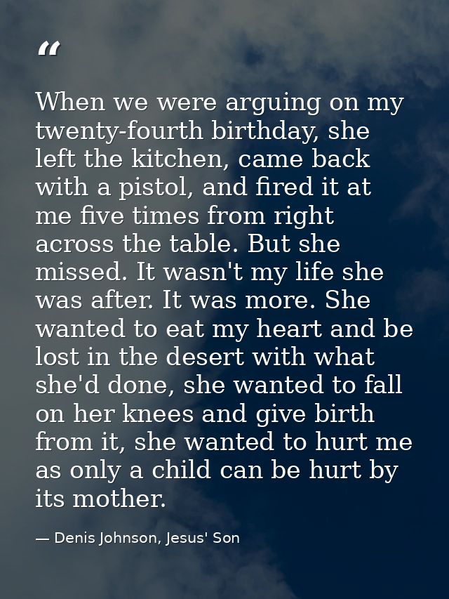 When we were arguing on my twenty-fourth birthday, she left the kitchen, came back with a pistol, and fired it at me fiv — Denis Johnson, Jesus' Son