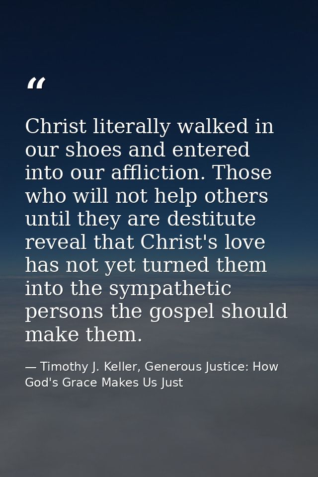 Christ literally walked in our shoes and entered into our affliction. Those who will not help others until they are dest — Timothy J. Keller, Generous Justice: How God's Grace Makes Us Just
