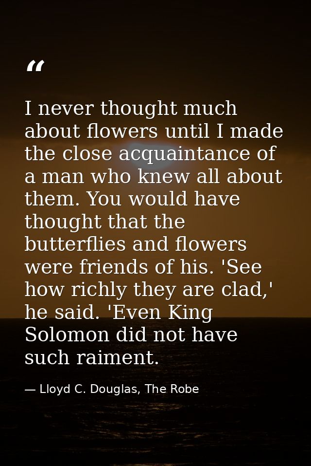 I never thought much about flowers until I made the close acquaintance of a man who knew all about them. You would have  — Lloyd C. Douglas, The Robe