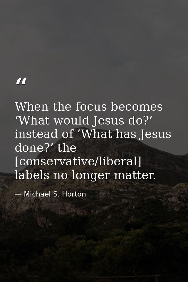 When the focus becomes ‘What would Jesus do?’ instead of ‘What has Jesus done?’ the [conservative/liberal] labels no lon — Michael S. Horton