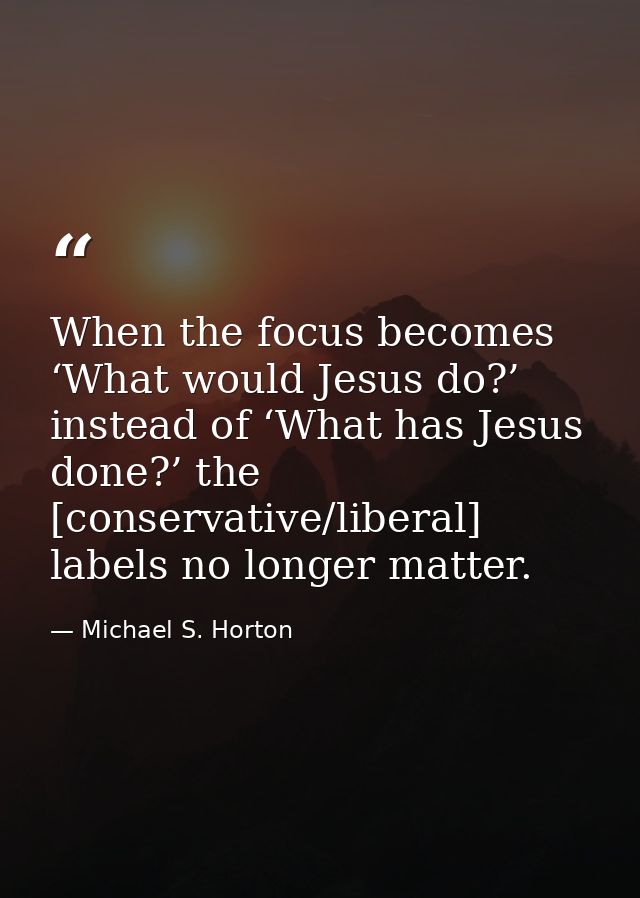 When the focus becomes ‘What would Jesus do?’ instead of ‘What has Jesus done?’ the [conservative/liberal] labels no lon — Michael S. Horton