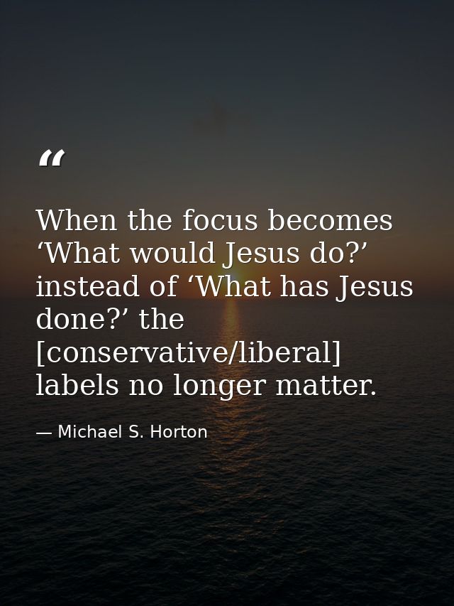 When the focus becomes ‘What would Jesus do?’ instead of ‘What has Jesus done?’ the [conservative/liberal] labels no lon — Michael S. Horton