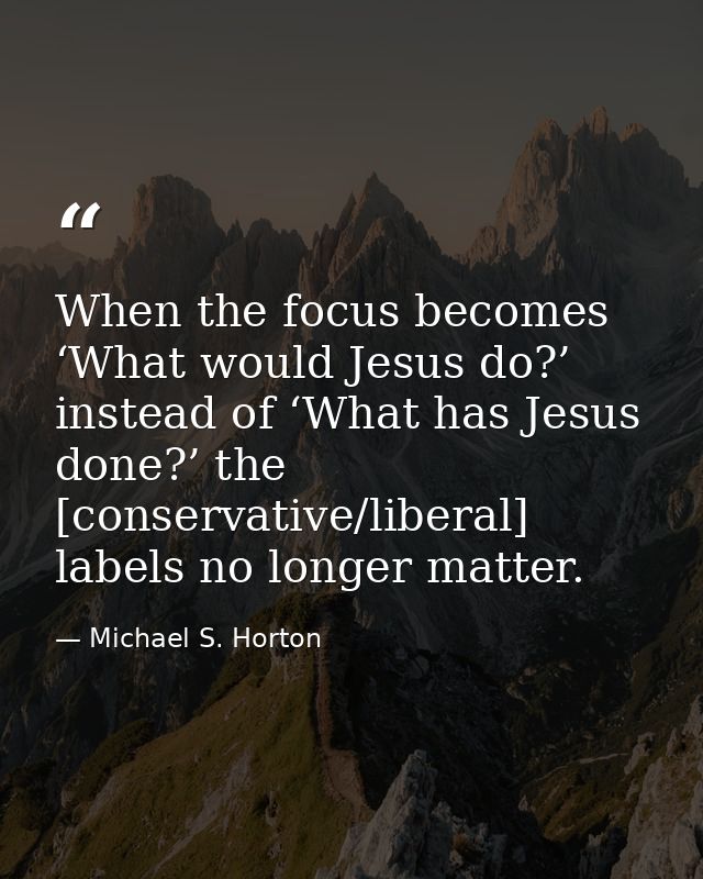 When the focus becomes ‘What would Jesus do?’ instead of ‘What has Jesus done?’ the [conservative/liberal] labels no lon — Michael S. Horton
