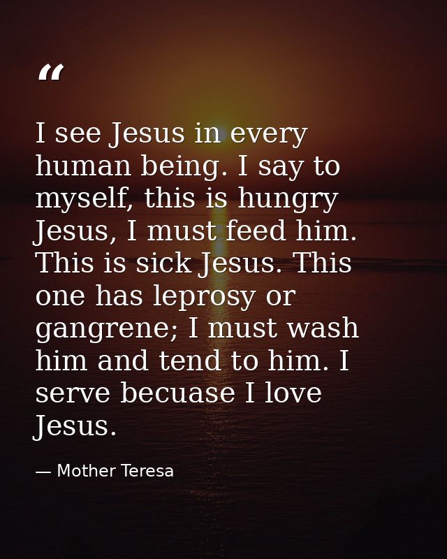 I see Jesus in every human being. I say to myself, this is hungry Jesus, I must feed him. This is sick Jesus. This one h — Mother Teresa