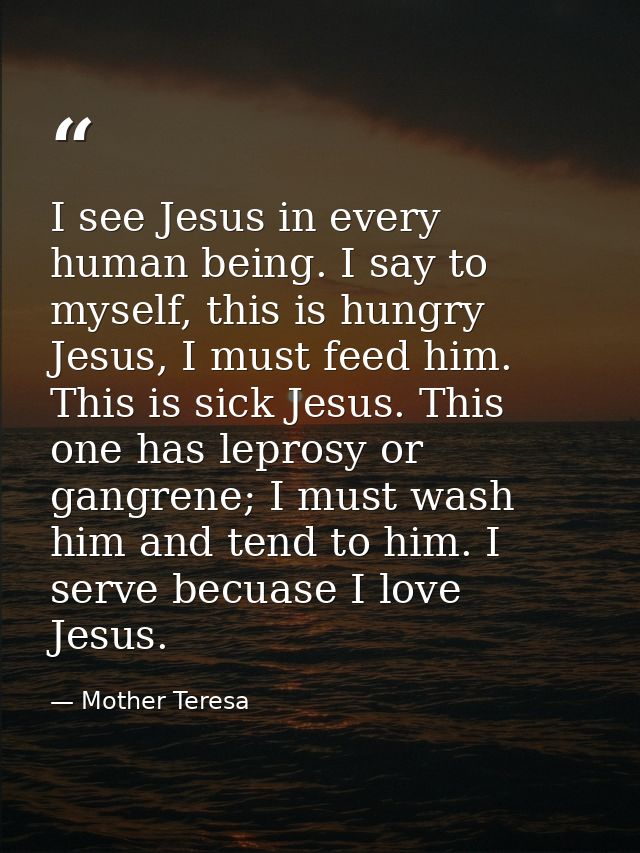 I see Jesus in every human being. I say to myself, this is hungry Jesus, I must feed him. This is sick Jesus. This one h — Mother Teresa