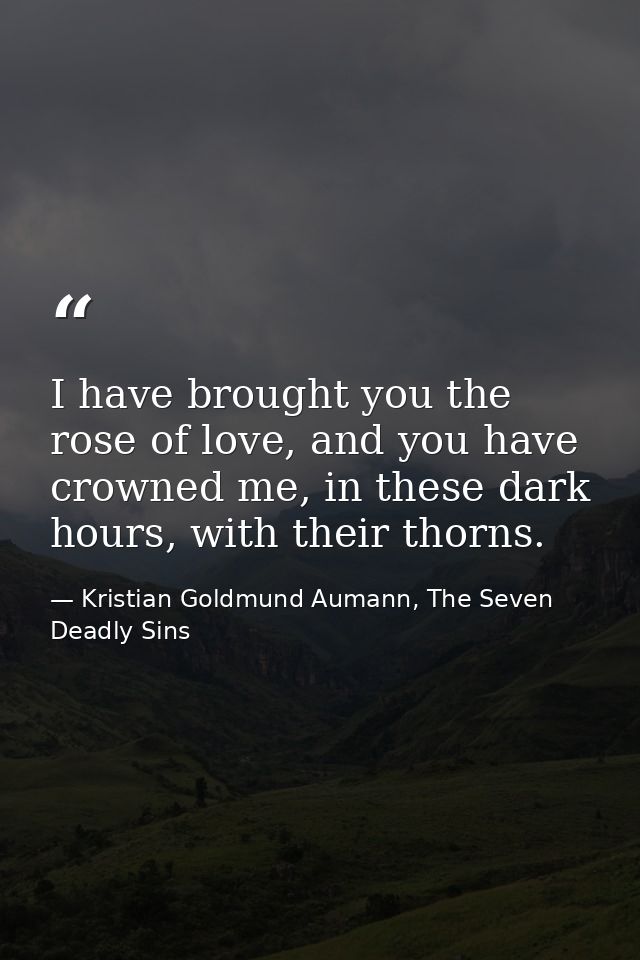I have brought you the rose of love, and you have crowned me, in these dark hours, with their thorns. — Kristian Goldmund Aumann, The Seven Deadly Sins