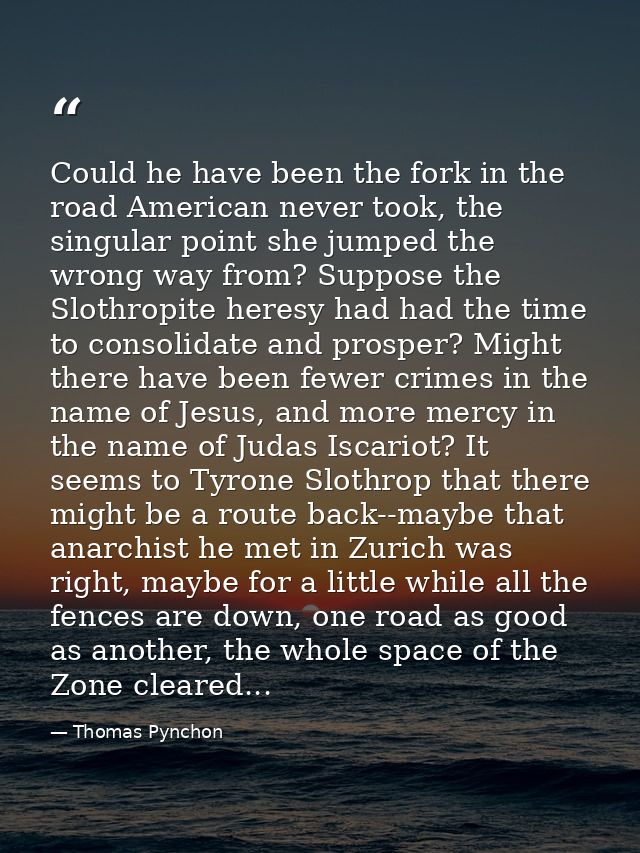 Could he have been the fork in the road American never took, the singular point she jumped the wrong way from? Suppose t — Thomas Pynchon