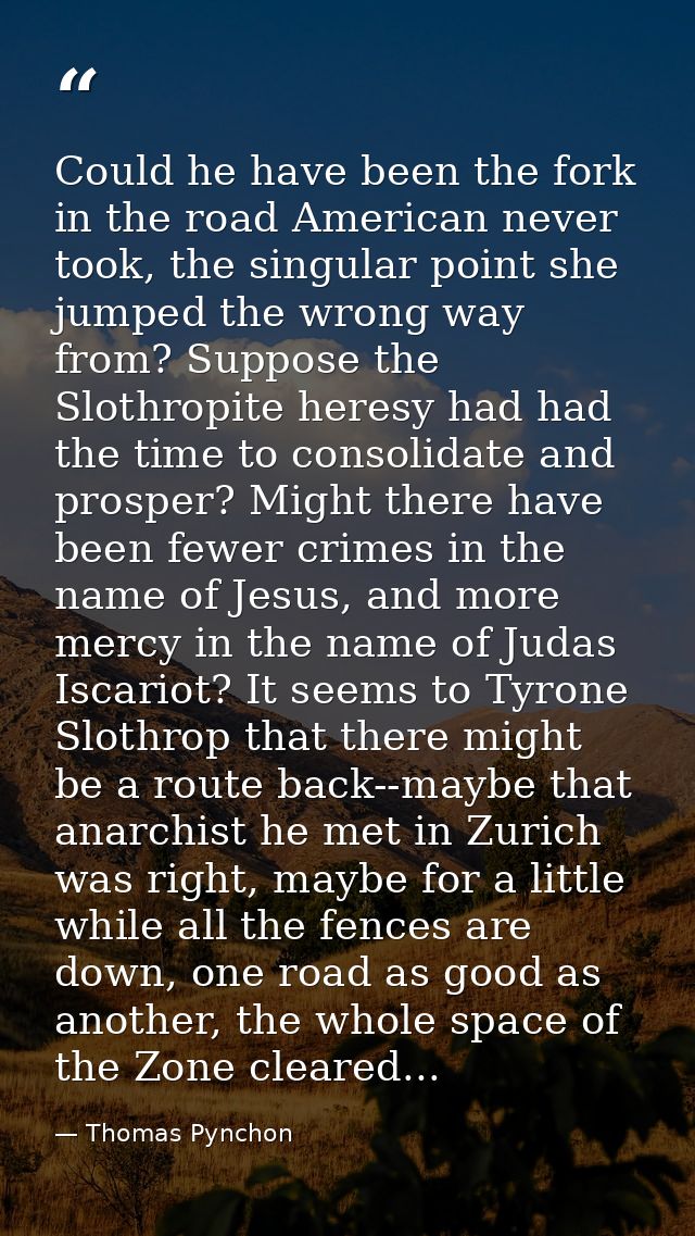 Could he have been the fork in the road American never took, the singular point she jumped the wrong way from? Suppose t — Thomas Pynchon
