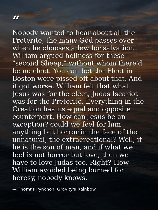 Nobody wanted to hear about all the Preterite, the many God passes over when he chooses a few for salvation. William arg — Thomas Pynchon, Gravity's Rainbow
