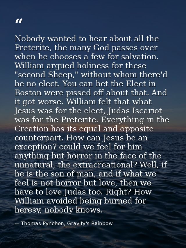Nobody wanted to hear about all the Preterite, the many God passes over when he chooses a few for salvation. William arg — Thomas Pynchon, Gravity's Rainbow