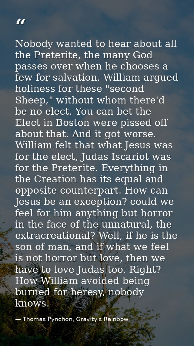 Nobody wanted to hear about all the Preterite, the many God passes over when he chooses a few for salvation. William arg — Thomas Pynchon, Gravity's Rainbow