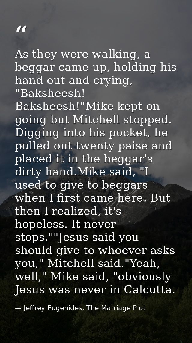As they were walking, a beggar came up, holding his hand out and crying, "Baksheesh! Baksheesh!"Mike kept on going but M — Jeffrey Eugenides, The Marriage Plot