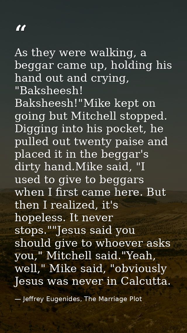 As they were walking, a beggar came up, holding his hand out and crying, "Baksheesh! Baksheesh!"Mike kept on going but M — Jeffrey Eugenides, The Marriage Plot